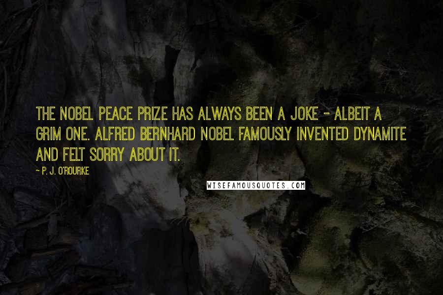 P. J. O'Rourke Quotes: The Nobel Peace Prize has always been a joke - albeit a grim one. Alfred Bernhard Nobel famously invented dynamite and felt sorry about it.