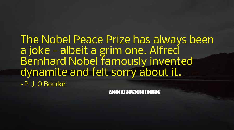 P. J. O'Rourke Quotes: The Nobel Peace Prize has always been a joke - albeit a grim one. Alfred Bernhard Nobel famously invented dynamite and felt sorry about it.