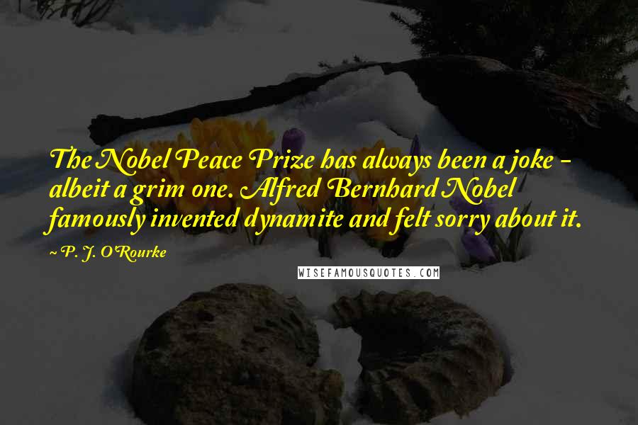 P. J. O'Rourke Quotes: The Nobel Peace Prize has always been a joke - albeit a grim one. Alfred Bernhard Nobel famously invented dynamite and felt sorry about it.