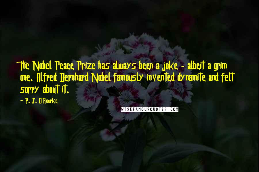 P. J. O'Rourke Quotes: The Nobel Peace Prize has always been a joke - albeit a grim one. Alfred Bernhard Nobel famously invented dynamite and felt sorry about it.