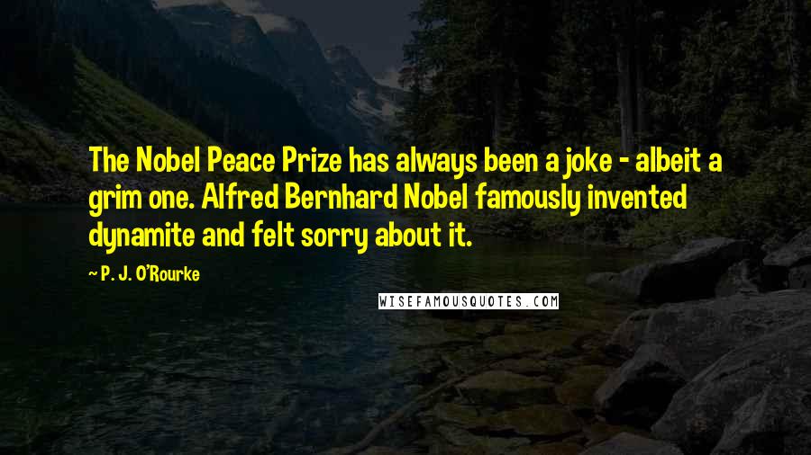 P. J. O'Rourke Quotes: The Nobel Peace Prize has always been a joke - albeit a grim one. Alfred Bernhard Nobel famously invented dynamite and felt sorry about it.