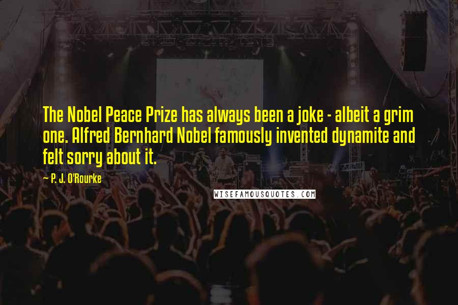 P. J. O'Rourke Quotes: The Nobel Peace Prize has always been a joke - albeit a grim one. Alfred Bernhard Nobel famously invented dynamite and felt sorry about it.