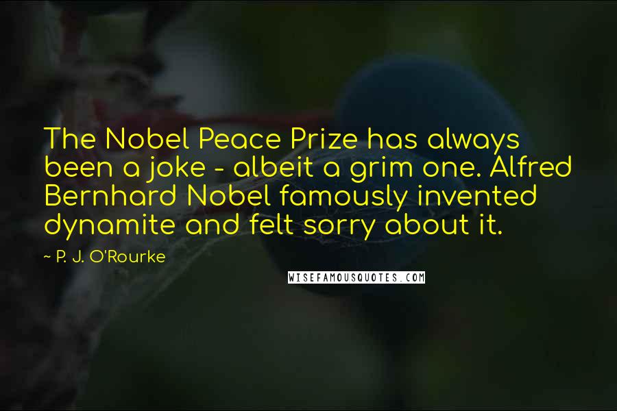 P. J. O'Rourke Quotes: The Nobel Peace Prize has always been a joke - albeit a grim one. Alfred Bernhard Nobel famously invented dynamite and felt sorry about it.