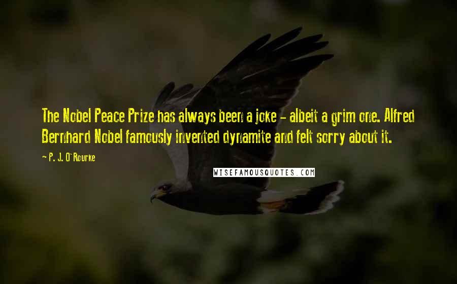 P. J. O'Rourke Quotes: The Nobel Peace Prize has always been a joke - albeit a grim one. Alfred Bernhard Nobel famously invented dynamite and felt sorry about it.