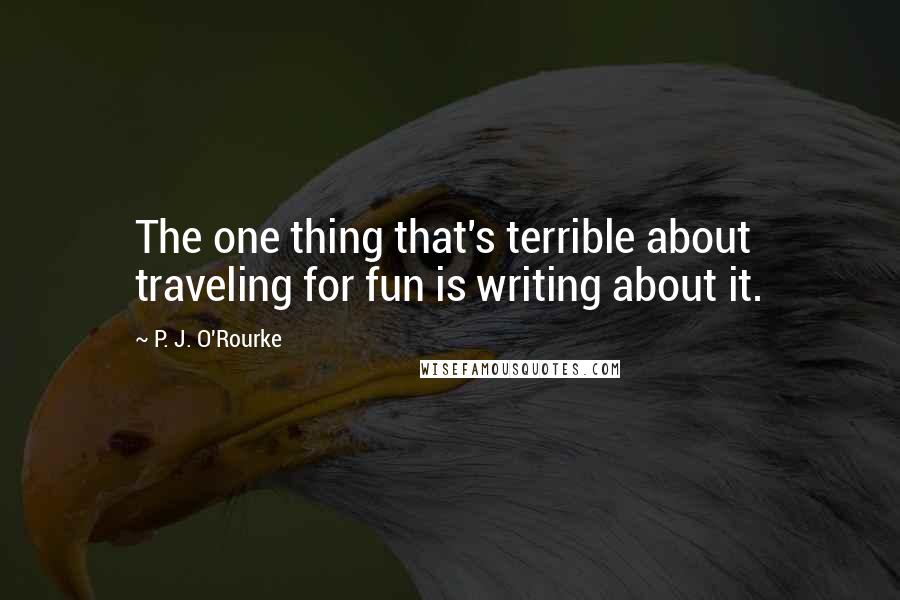 P. J. O'Rourke Quotes: The one thing that's terrible about traveling for fun is writing about it.