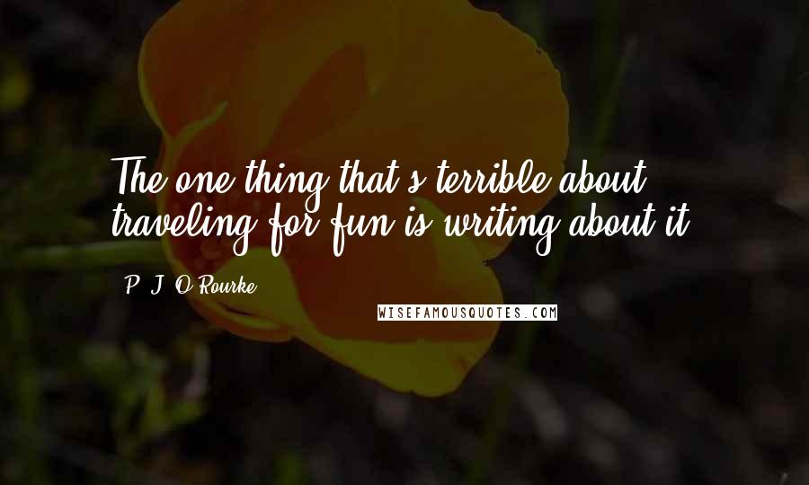 P. J. O'Rourke Quotes: The one thing that's terrible about traveling for fun is writing about it.