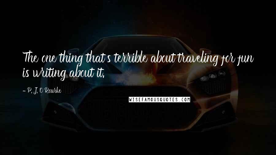 P. J. O'Rourke Quotes: The one thing that's terrible about traveling for fun is writing about it.