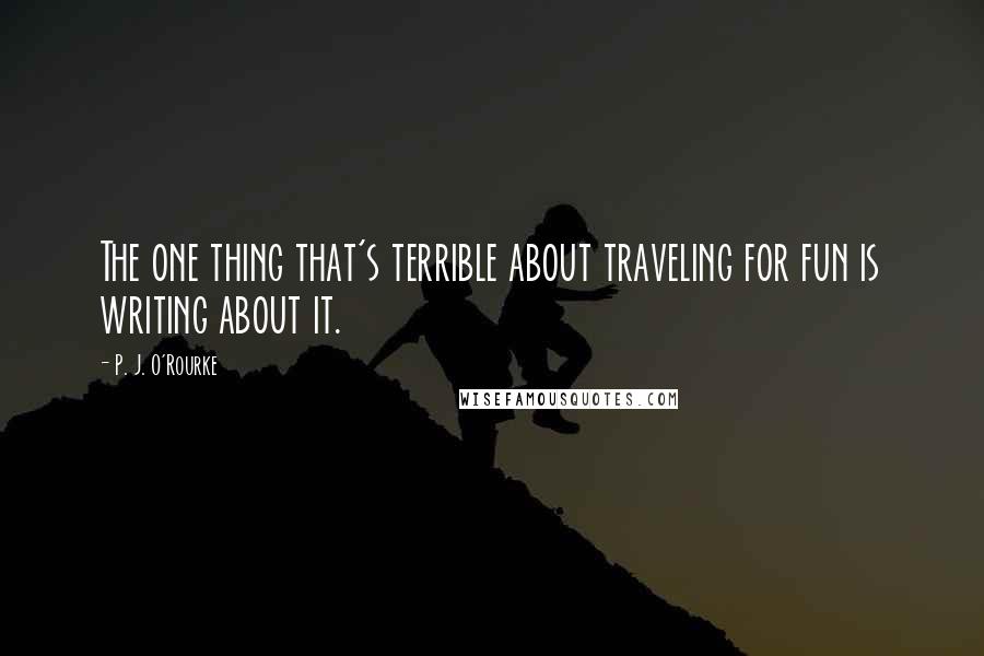 P. J. O'Rourke Quotes: The one thing that's terrible about traveling for fun is writing about it.