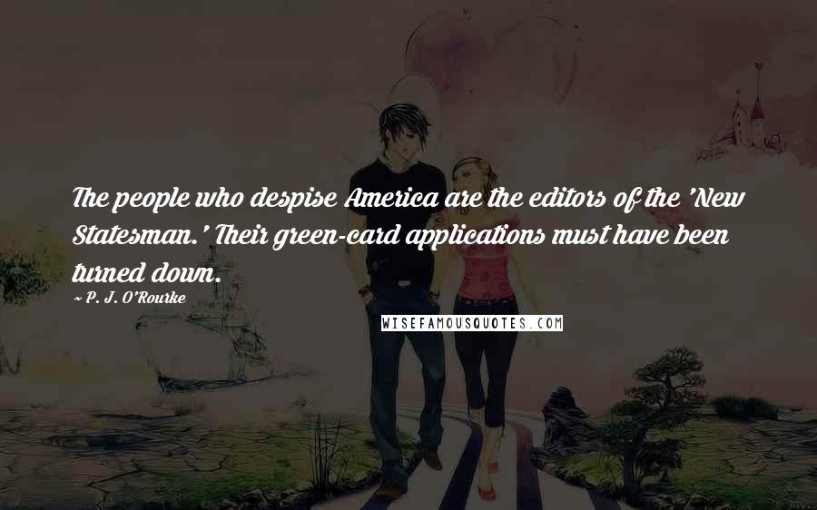 P. J. O'Rourke Quotes: The people who despise America are the editors of the 'New Statesman.' Their green-card applications must have been turned down.