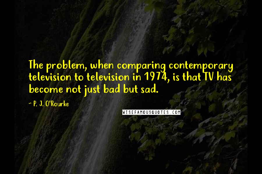 P. J. O'Rourke Quotes: The problem, when comparing contemporary television to television in 1974, is that TV has become not just bad but sad.