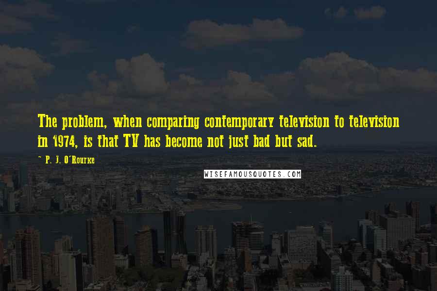 P. J. O'Rourke Quotes: The problem, when comparing contemporary television to television in 1974, is that TV has become not just bad but sad.