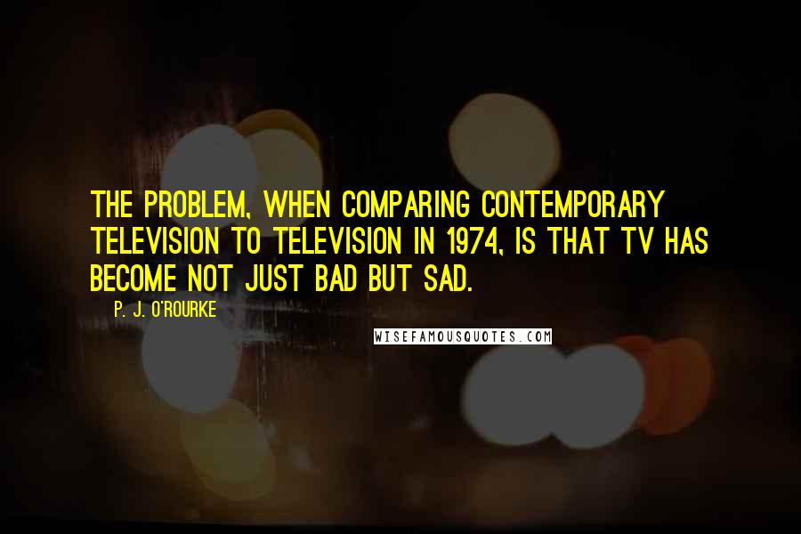 P. J. O'Rourke Quotes: The problem, when comparing contemporary television to television in 1974, is that TV has become not just bad but sad.