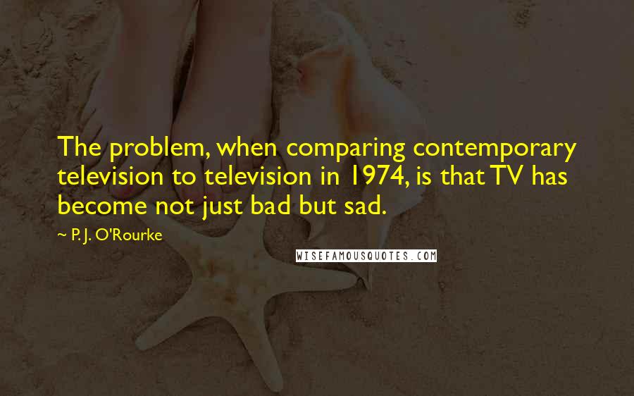 P. J. O'Rourke Quotes: The problem, when comparing contemporary television to television in 1974, is that TV has become not just bad but sad.