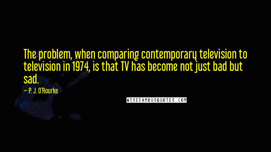 P. J. O'Rourke Quotes: The problem, when comparing contemporary television to television in 1974, is that TV has become not just bad but sad.