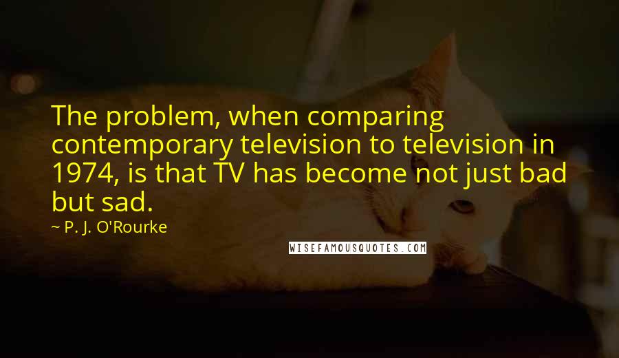 P. J. O'Rourke Quotes: The problem, when comparing contemporary television to television in 1974, is that TV has become not just bad but sad.