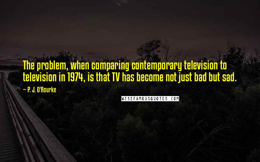 P. J. O'Rourke Quotes: The problem, when comparing contemporary television to television in 1974, is that TV has become not just bad but sad.