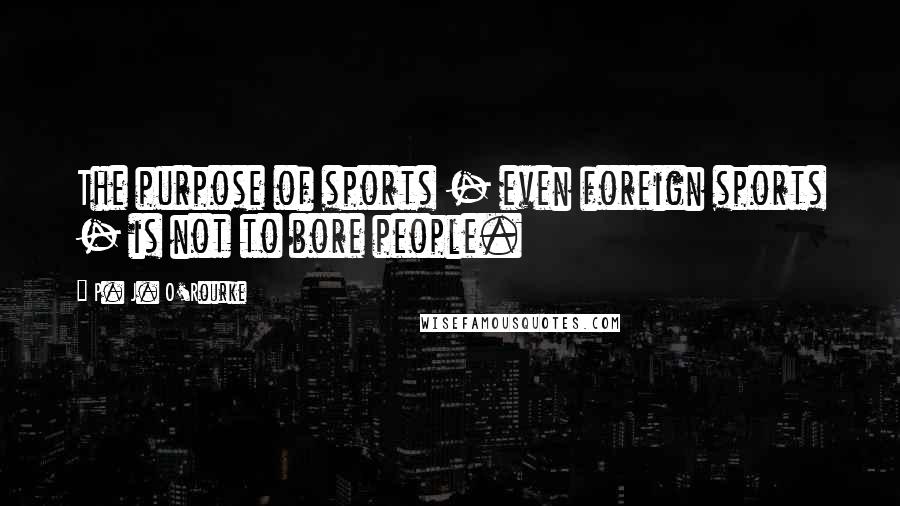 P. J. O'Rourke Quotes: The purpose of sports - even foreign sports - is not to bore people.