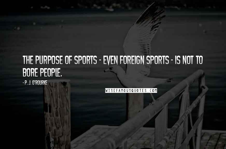 P. J. O'Rourke Quotes: The purpose of sports - even foreign sports - is not to bore people.