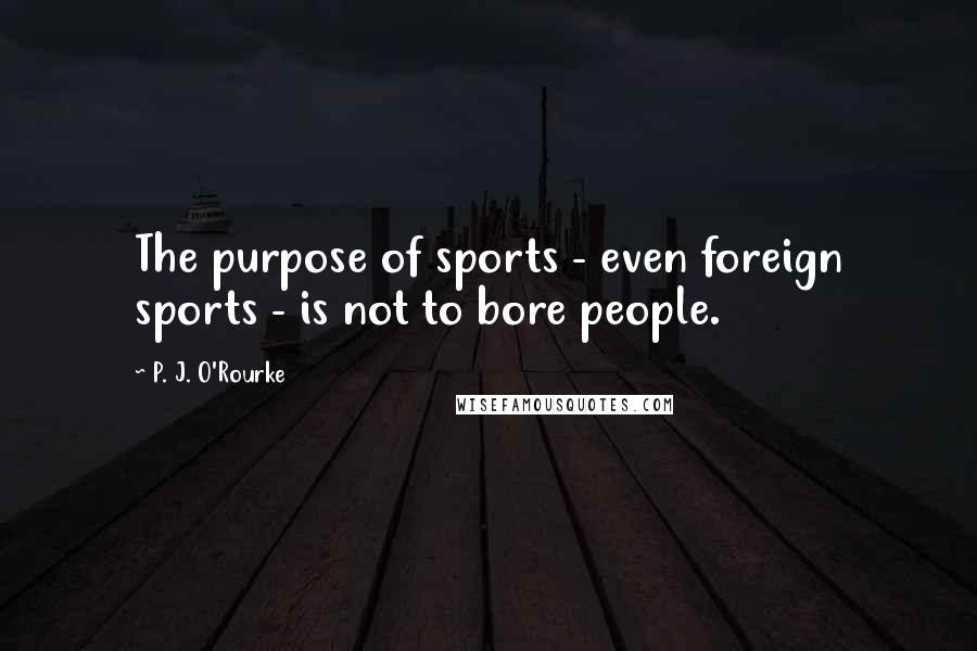 P. J. O'Rourke Quotes: The purpose of sports - even foreign sports - is not to bore people.