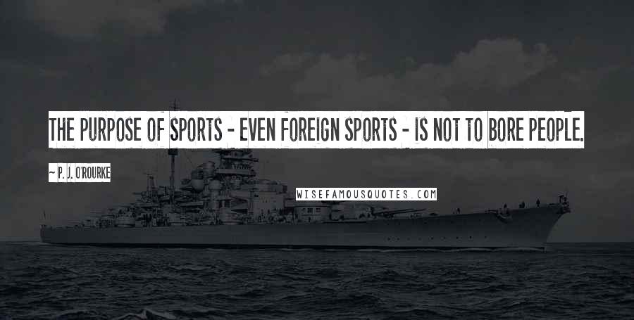 P. J. O'Rourke Quotes: The purpose of sports - even foreign sports - is not to bore people.