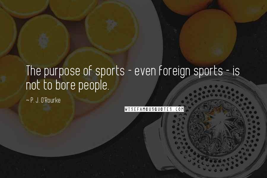 P. J. O'Rourke Quotes: The purpose of sports - even foreign sports - is not to bore people.