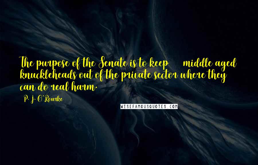 P. J. O'Rourke Quotes: The purpose of the Senate is to keep 100 middle aged knuckleheads out of the private sector where they can do real harm.