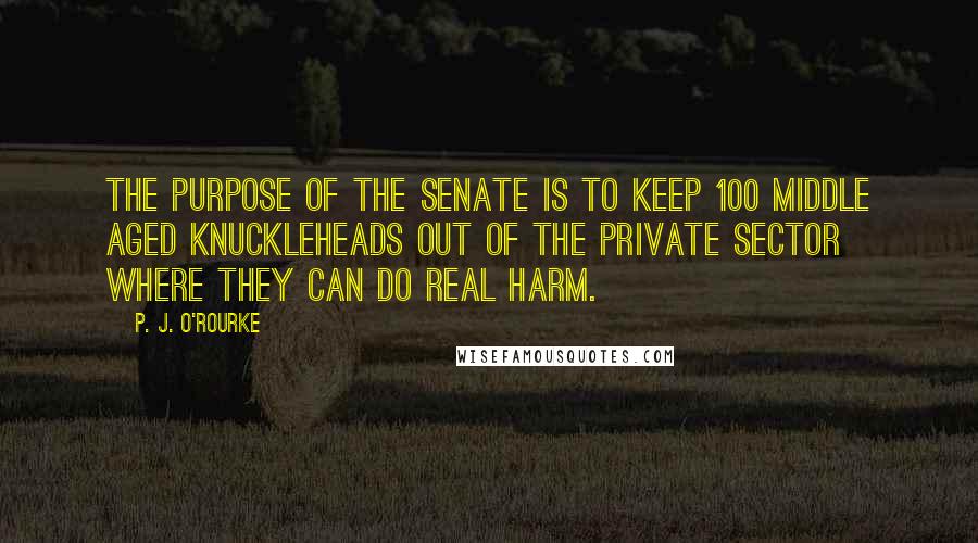 P. J. O'Rourke Quotes: The purpose of the Senate is to keep 100 middle aged knuckleheads out of the private sector where they can do real harm.