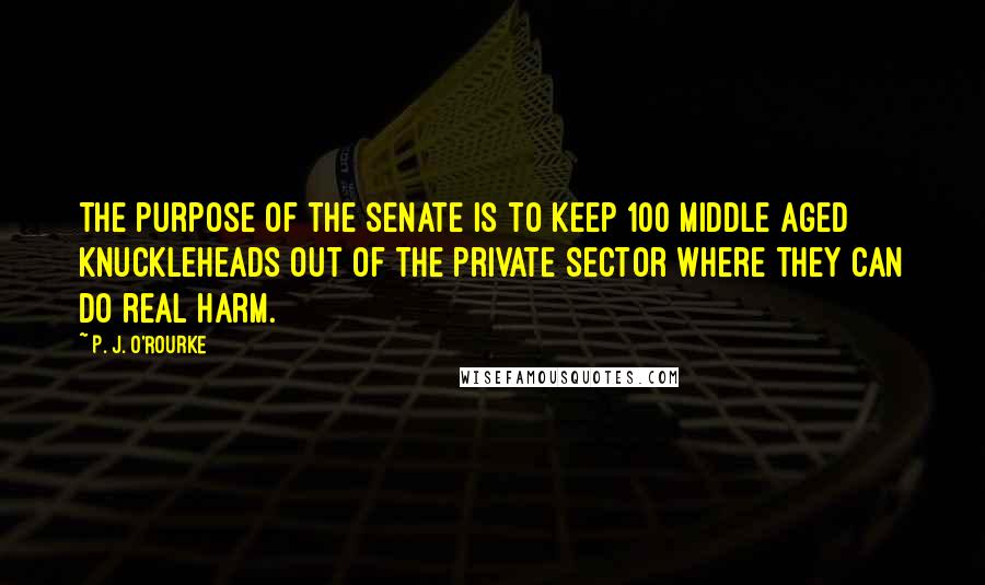 P. J. O'Rourke Quotes: The purpose of the Senate is to keep 100 middle aged knuckleheads out of the private sector where they can do real harm.