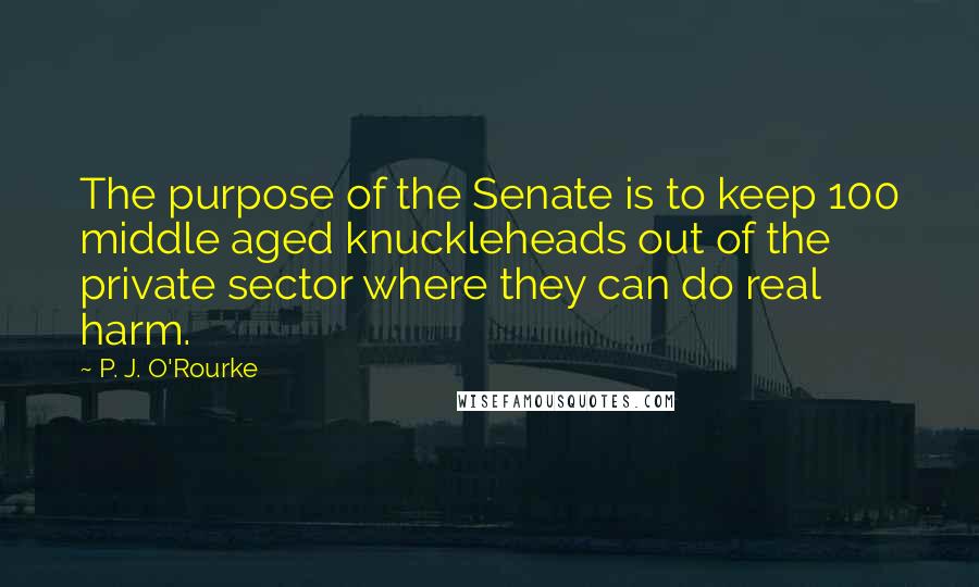 P. J. O'Rourke Quotes: The purpose of the Senate is to keep 100 middle aged knuckleheads out of the private sector where they can do real harm.