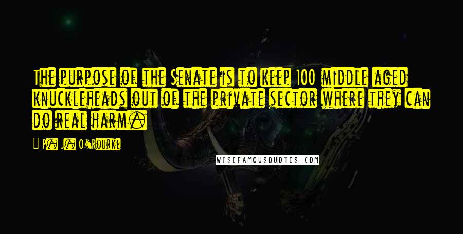 P. J. O'Rourke Quotes: The purpose of the Senate is to keep 100 middle aged knuckleheads out of the private sector where they can do real harm.