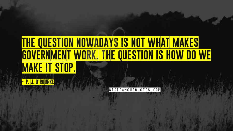 P. J. O'Rourke Quotes: The question nowadays is not what makes government work. The question is how do we make it stop.