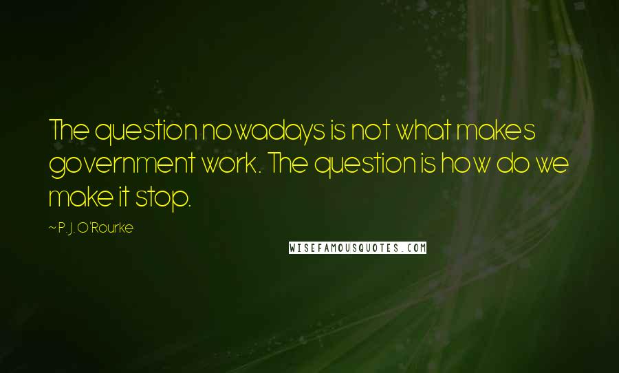 P. J. O'Rourke Quotes: The question nowadays is not what makes government work. The question is how do we make it stop.