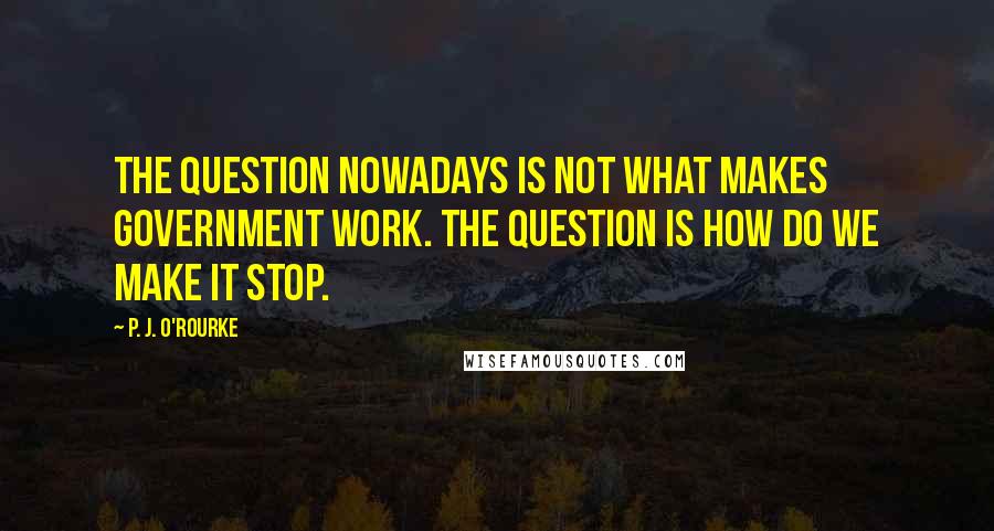 P. J. O'Rourke Quotes: The question nowadays is not what makes government work. The question is how do we make it stop.