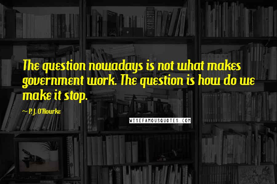 P. J. O'Rourke Quotes: The question nowadays is not what makes government work. The question is how do we make it stop.