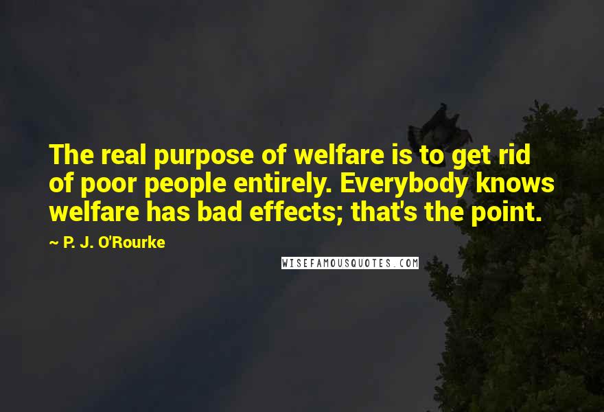 P. J. O'Rourke Quotes: The real purpose of welfare is to get rid of poor people entirely. Everybody knows welfare has bad effects; that's the point.