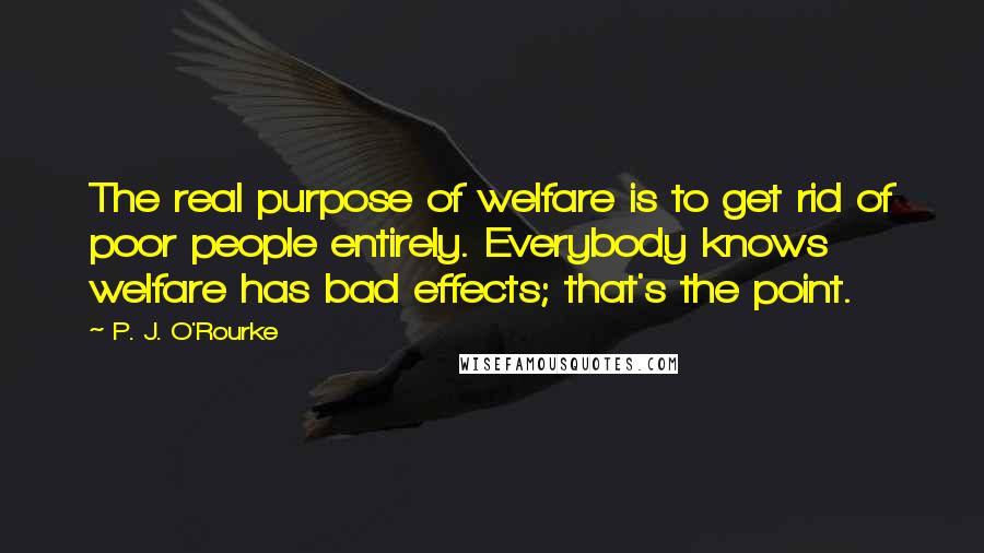 P. J. O'Rourke Quotes: The real purpose of welfare is to get rid of poor people entirely. Everybody knows welfare has bad effects; that's the point.