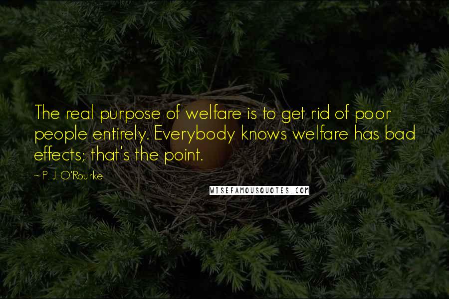 P. J. O'Rourke Quotes: The real purpose of welfare is to get rid of poor people entirely. Everybody knows welfare has bad effects; that's the point.