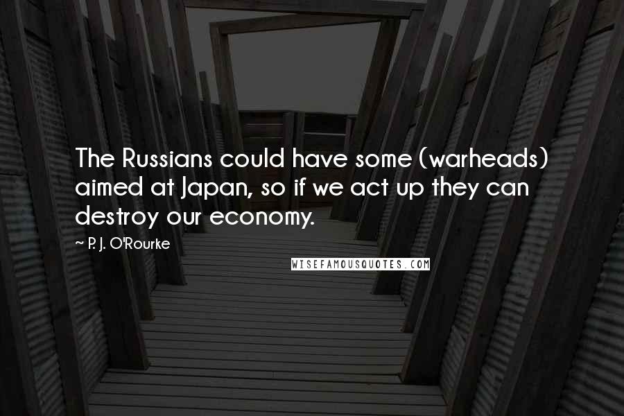 P. J. O'Rourke Quotes: The Russians could have some (warheads) aimed at Japan, so if we act up they can destroy our economy.