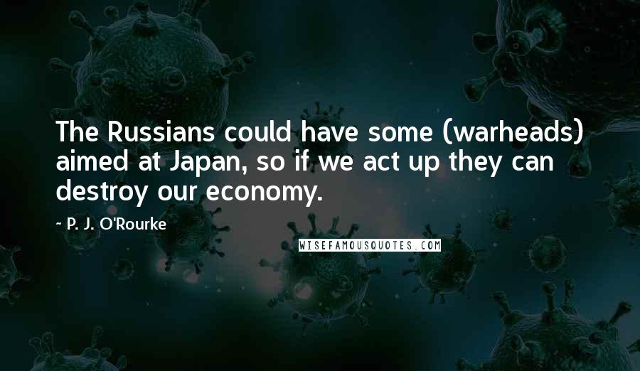 P. J. O'Rourke Quotes: The Russians could have some (warheads) aimed at Japan, so if we act up they can destroy our economy.