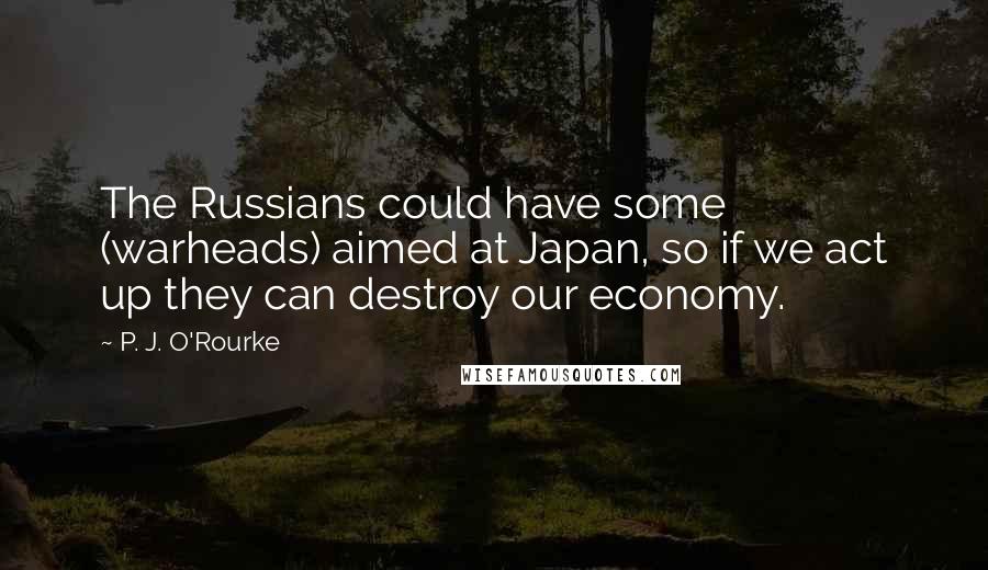 P. J. O'Rourke Quotes: The Russians could have some (warheads) aimed at Japan, so if we act up they can destroy our economy.