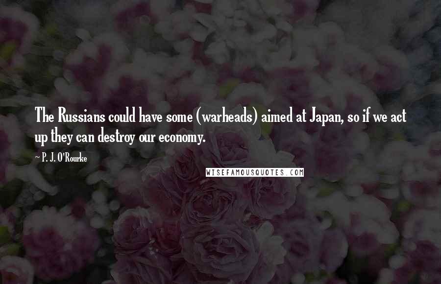 P. J. O'Rourke Quotes: The Russians could have some (warheads) aimed at Japan, so if we act up they can destroy our economy.