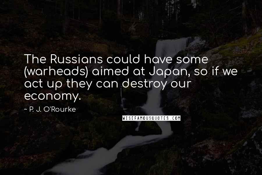 P. J. O'Rourke Quotes: The Russians could have some (warheads) aimed at Japan, so if we act up they can destroy our economy.