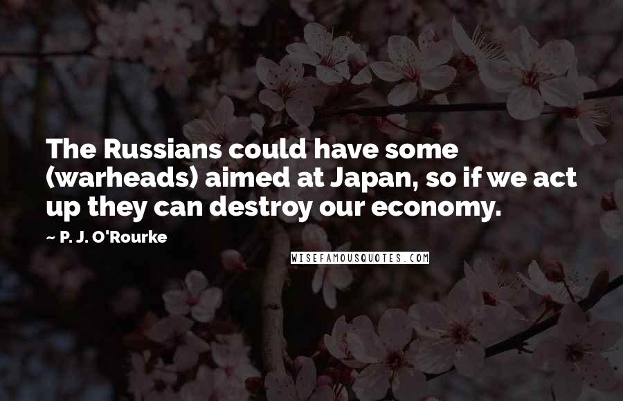 P. J. O'Rourke Quotes: The Russians could have some (warheads) aimed at Japan, so if we act up they can destroy our economy.