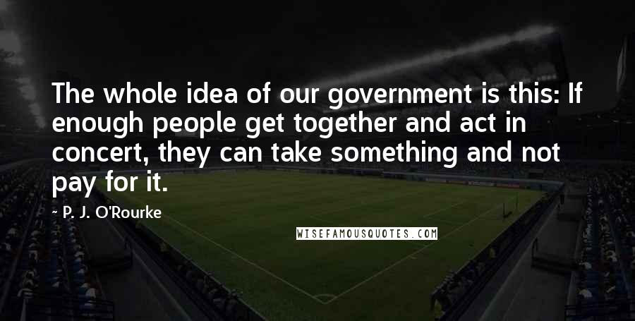 P. J. O'Rourke Quotes: The whole idea of our government is this: If enough people get together and act in concert, they can take something and not pay for it.