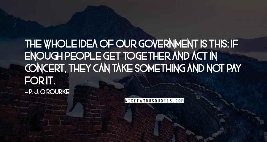 P. J. O'Rourke Quotes: The whole idea of our government is this: If enough people get together and act in concert, they can take something and not pay for it.