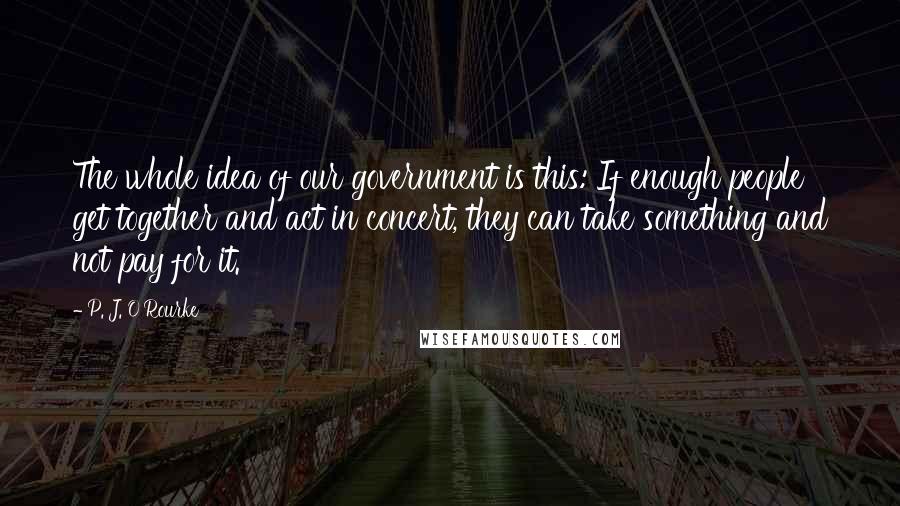 P. J. O'Rourke Quotes: The whole idea of our government is this: If enough people get together and act in concert, they can take something and not pay for it.