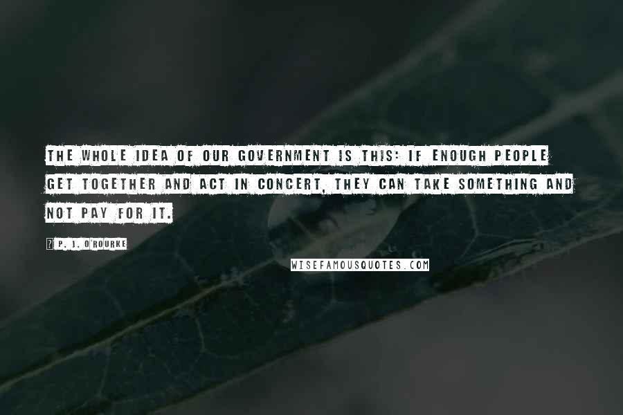 P. J. O'Rourke Quotes: The whole idea of our government is this: If enough people get together and act in concert, they can take something and not pay for it.