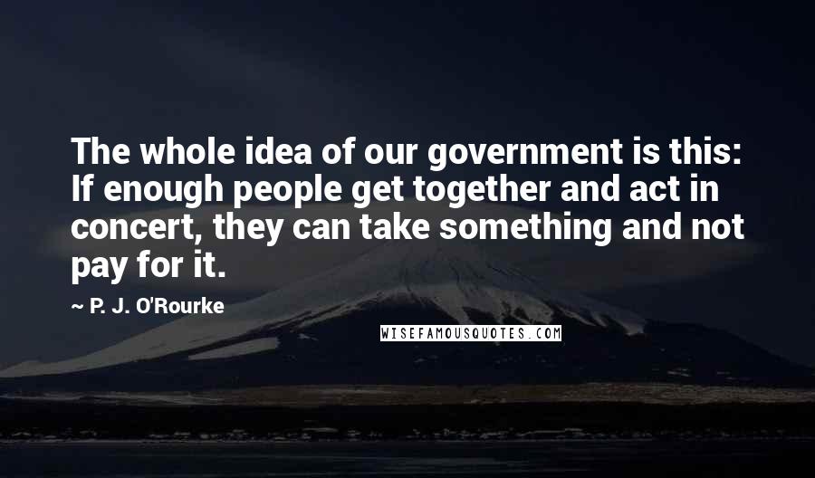 P. J. O'Rourke Quotes: The whole idea of our government is this: If enough people get together and act in concert, they can take something and not pay for it.