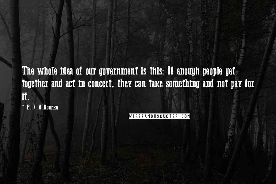 P. J. O'Rourke Quotes: The whole idea of our government is this: If enough people get together and act in concert, they can take something and not pay for it.