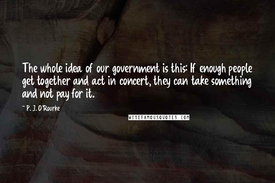 P. J. O'Rourke Quotes: The whole idea of our government is this: If enough people get together and act in concert, they can take something and not pay for it.